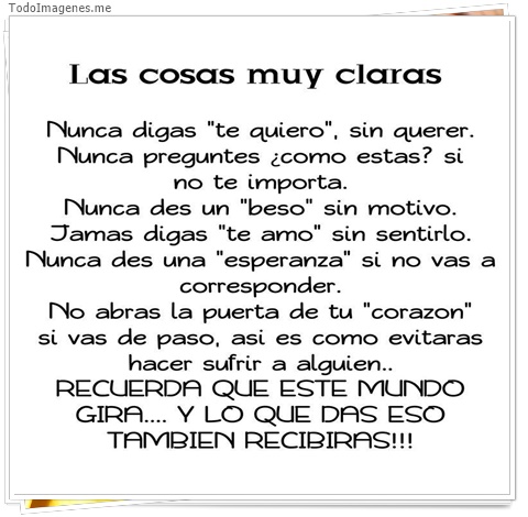 imagen de Las cosas muy claras. Nunca digas te quiero sin querer.Nunca preguntes como estas si no te importa.Nunca des un beso sin motivo.Jamas digas te amo sin sentirlo...