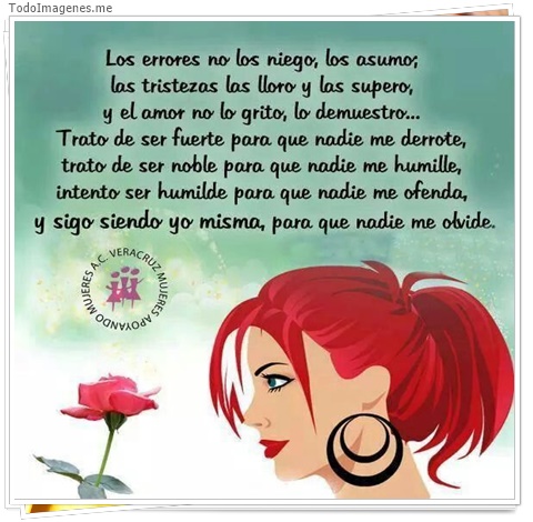 imagen de Los errores no los niego, los asumo; las tristezas las lloro y las supero, y el amor no lo grito, lo demuestro...Trato de ser fuerte para que nadie me derrote, trato de ser noble para que nadie me humille, intento ser humilde para que nadie me ofenda, y s